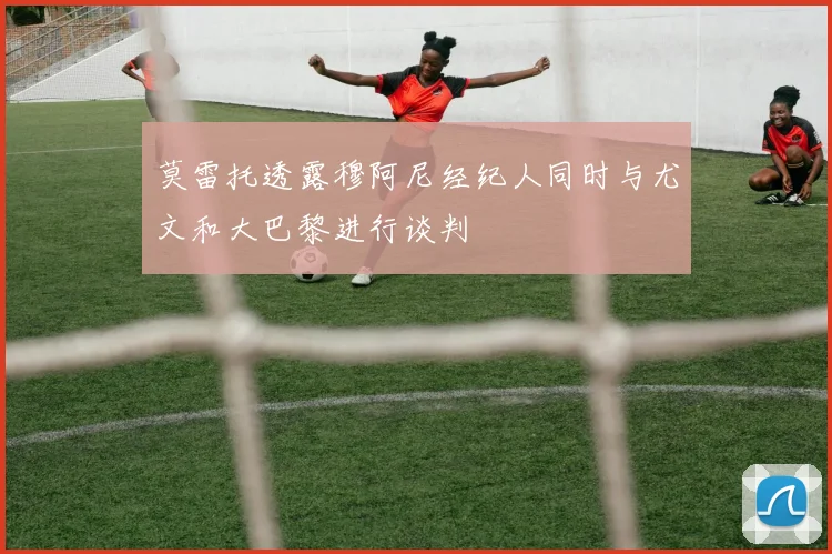 莫雷托透露穆阿尼经纪人同时与尤文和大巴黎进行谈判