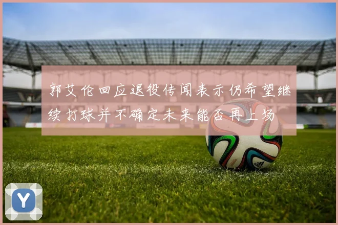 郭艾伦回应退役传闻表示仍希望继续打球并不确定未来能否再上场