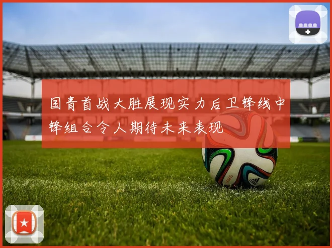 国青首战大胜展现实力后卫锋线中锋组合令人期待未来表现