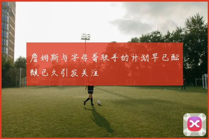 詹姆斯与字母哥联手的计划早已酝酿已久引发关注