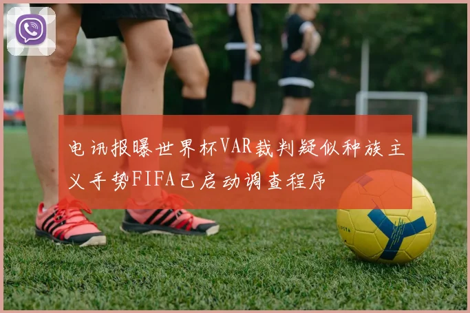 电讯报曝世界杯VAR裁判疑似种族主义手势FIFA已启动调查程序