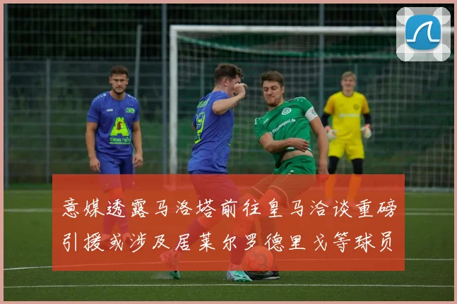 意媒透露马洛塔前往皇马洽谈重磅引援或涉及居莱尔罗德里戈等球员