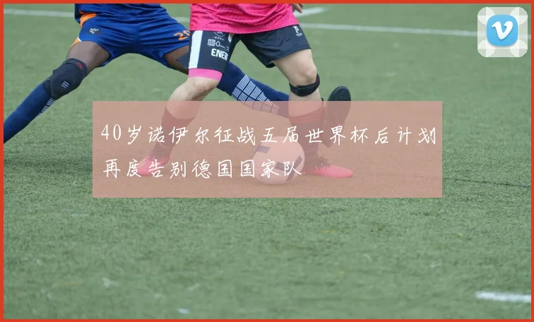 40岁诺伊尔征战五届世界杯后计划再度告别德国国家队
