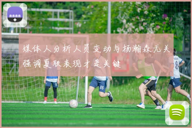 媒体人分析人员变动与杨瀚森无关强调夏联表现才是关键