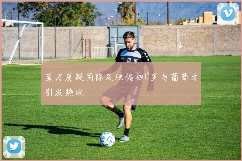 莱万质疑国际足联偏袒C罗与葡萄牙引发热议
