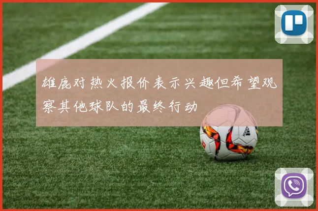 雄鹿对热火报价表示兴趣但希望观察其他球队的最终行动