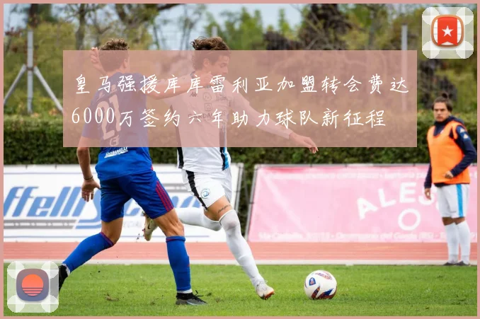 皇马强援库库雷利亚加盟转会费达6000万签约六年助力球队新征程