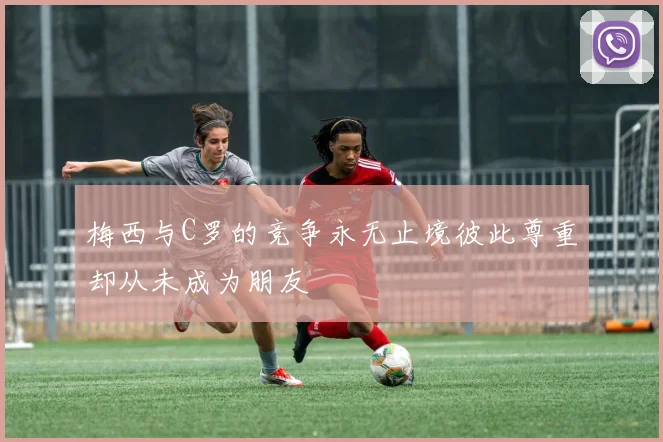 梅西与C罗的竞争永无止境彼此尊重却从未成为朋友