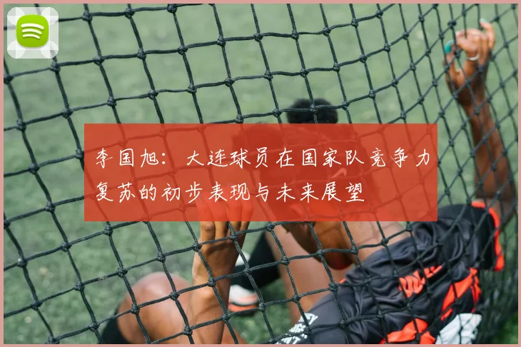 李国旭：大连球员在国家队竞争力复苏的初步表现与未来展望