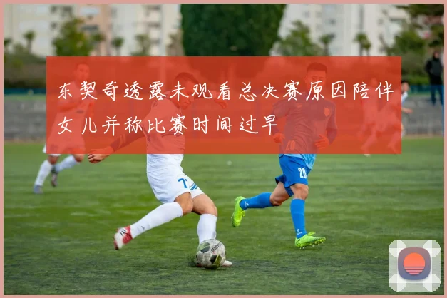东契奇透露未观看总决赛原因陪伴女儿并称比赛时间过早