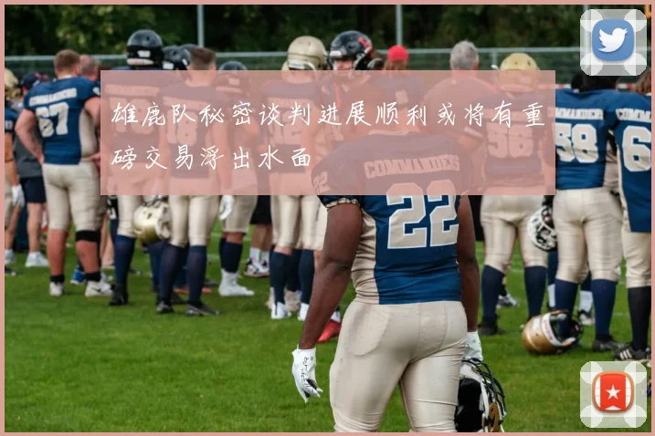 雄鹿队秘密谈判进展顺利或将有重磅交易浮出水面