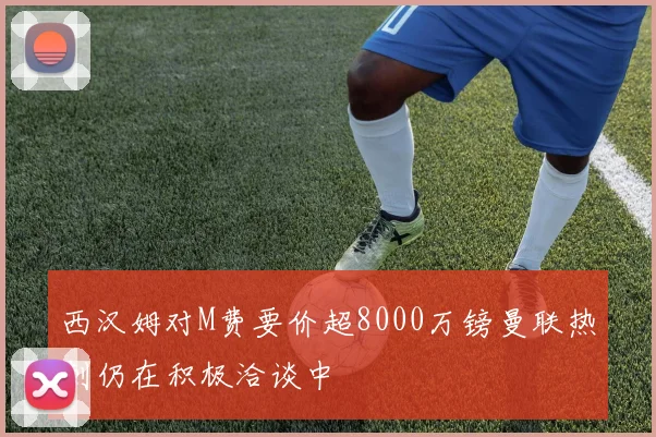 西汉姆对M费要价超8000万镑曼联热刺仍在积极洽谈中