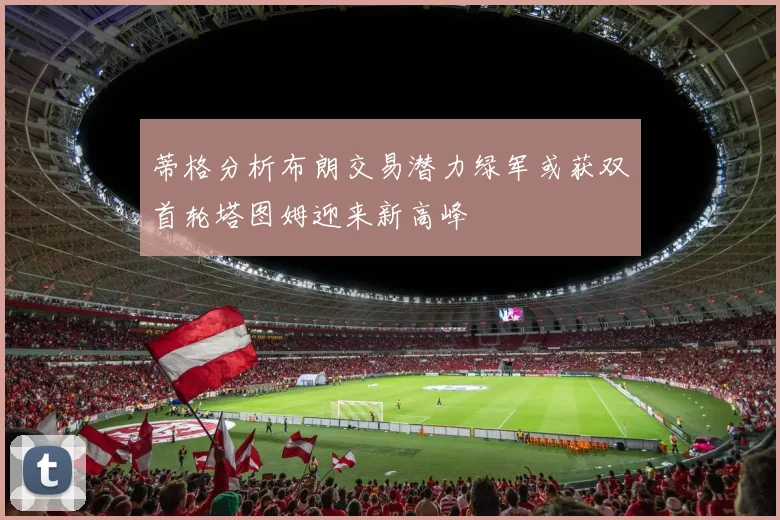 蒂格分析布朗交易潜力绿军或获双首轮塔图姆迎来新高峰