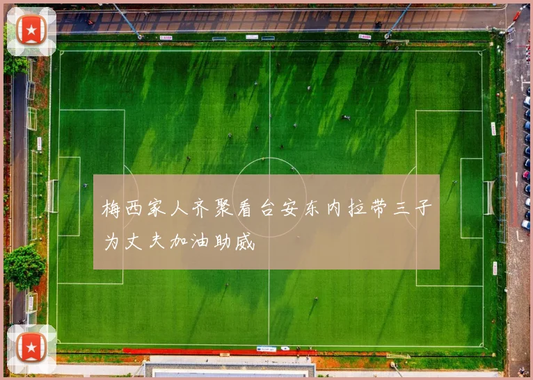 梅西家人齐聚看台安东内拉带三子为丈夫加油助威