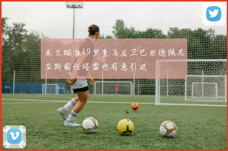 米兰瞄准19岁皇马后卫巴尔德佩尼亚斯前任塔雷也有意引进