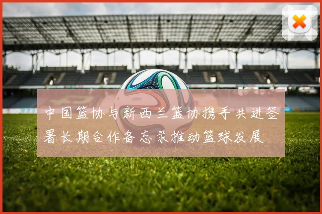 中国篮协与新西兰篮协携手共进签署长期合作备忘录推动篮球发展
