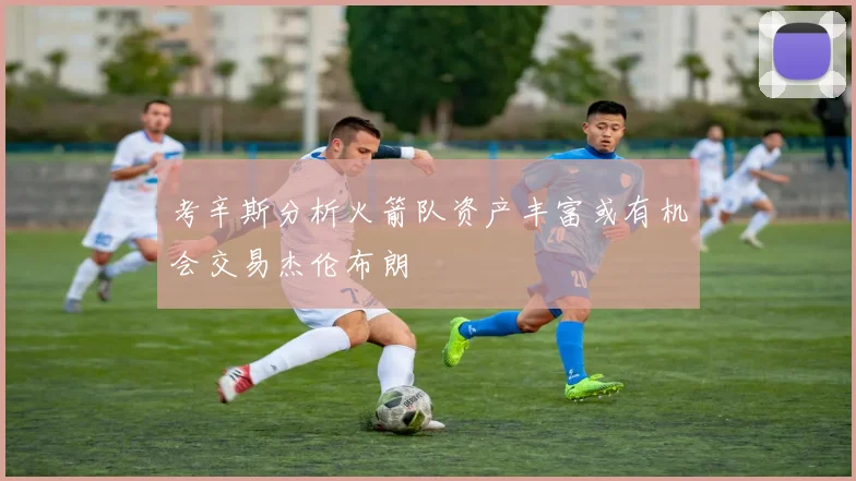 考辛斯分析火箭队资产丰富或有机会交易杰伦布朗